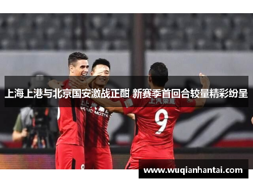 上海上港与北京国安激战正酣 新赛季首回合较量精彩纷呈
