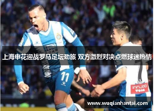 上海申花迎战罗马足坛劲旅 双方激烈对决点燃球迷热情