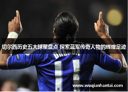 切尔西历史五大球星盘点 探索蓝军传奇人物的辉煌足迹