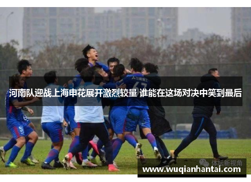 河南队迎战上海申花展开激烈较量 谁能在这场对决中笑到最后